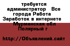 требуется администратор - Все города Работа » Заработок в интернете   . Мурманская обл.,Полярный г.